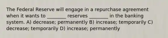 The Federal Reserve will engage in a repurchase agreement when it wants to ________ reserves ________ in the banking system. A) decrease; permanently B) increase; temporarily C) decrease; temporarily D) increase; permanently