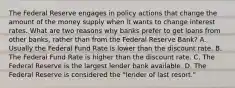 The Federal Reserve engages in policy actions that change the amount of the money supply when it wants to change interest rates. What are two reasons why banks prefer to get loans from other banks, rather than from the Federal Reserve Bank? A. Usually the Federal Fund Rate is lower than the discount rate. B. The Federal Fund Rate is higher than the discount rate. C. The Federal Reserve is the largest lender bank available. D. The Federal Reserve is considered the "lender of last resort."