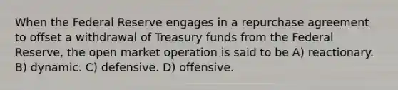 When the Federal Reserve engages in a repurchase agreement to offset a withdrawal of Treasury funds from the Federal Reserve, the open market operation is said to be A) reactionary. B) dynamic. C) defensive. D) offensive.