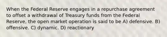 When the Federal Reserve engages in a repurchase agreement to offset a withdrawal of Treasury funds from the Federal Reserve, the open market operation is said to be A) defensive. B) offensive. C) dynamic. D) reactionary