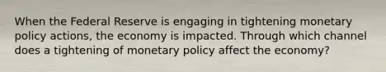 When the Federal Reserve is engaging in tightening monetary policy actions, the economy is impacted. Through which channel does a tightening of monetary policy affect the economy?