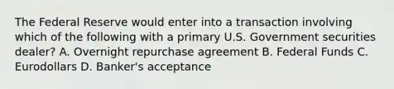 The Federal Reserve would enter into a transaction involving which of the following with a primary U.S. Government securities dealer? A. Overnight repurchase agreement B. Federal Funds C. Eurodollars D. Banker's acceptance