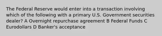 The Federal Reserve would enter into a transaction involving which of the following with a primary U.S. Government securities dealer? A Overnight repurchase agreement B Federal Funds C Eurodollars D Banker's acceptance