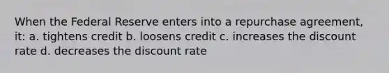 When the Federal Reserve enters into a repurchase agreement, it: a. tightens credit b. loosens credit c. increases the discount rate d. decreases the discount rate