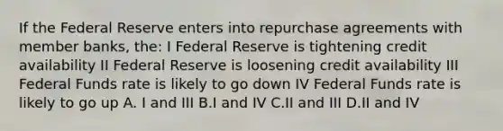 If the Federal Reserve enters into repurchase agreements with member banks, the: I Federal Reserve is tightening credit availability II Federal Reserve is loosening credit availability III Federal Funds rate is likely to go down IV Federal Funds rate is likely to go up A. I and III B.I and IV C.II and III D.II and IV