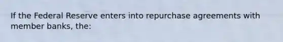 If the Federal Reserve enters into repurchase agreements with member banks, the: