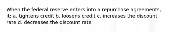 When the federal reserve enters into a repurchase agreements, it: a. tightens credit b. loosens credit c. increases the discount rate d. decreases the discount rate