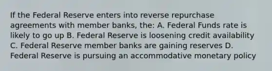 If the Federal Reserve enters into reverse repurchase agreements with member banks, the: A. Federal Funds rate is likely to go up B. Federal Reserve is loosening credit availability C. Federal Reserve member banks are gaining reserves D. Federal Reserve is pursuing an accommodative monetary policy