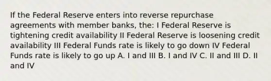 If the Federal Reserve enters into reverse repurchase agreements with member banks, the: I Federal Reserve is tightening credit availability II Federal Reserve is loosening credit availability III Federal Funds rate is likely to go down IV Federal Funds rate is likely to go up A. I and III B. I and IV C. II and III D. II and IV