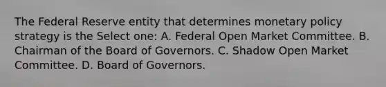 The Federal Reserve entity that determines monetary policy strategy is the Select one: A. Federal Open Market Committee. B. Chairman of the Board of Governors. C. Shadow Open Market Committee. D. Board of Governors.