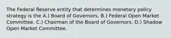 The Federal Reserve entity that determines monetary policy strategy is the A.) Board of Governors. B.) Federal Open Market Committee. C.) Chairman of the Board of Governors. D.) Shadow Open Market Committee.