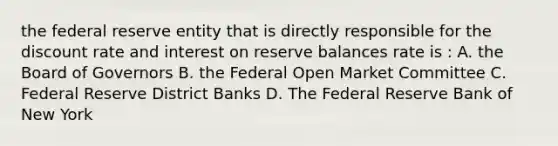 the federal reserve entity that is directly responsible for the discount rate and interest on reserve balances rate is : A. the Board of Governors B. the Federal Open Market Committee C. Federal Reserve District Banks D. The Federal Reserve Bank of New York