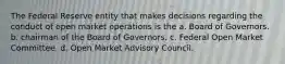 The Federal Reserve entity that makes decisions regarding the conduct of open market operations is the a. Board of Governors. b. chairman of the Board of Governors. c. Federal Open Market Committee. d. Open Market Advisory Council.