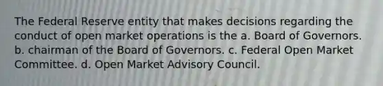 The Federal Reserve entity that makes decisions regarding the conduct of open market operations is the a. Board of Governors. b. chairman of the Board of Governors. c. Federal Open Market Committee. d. Open Market Advisory Council.