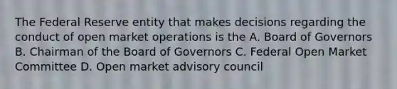 The Federal Reserve entity that makes decisions regarding the conduct of open market operations is the A. Board of Governors B. Chairman of the Board of Governors C. Federal Open Market Committee D. Open market advisory council