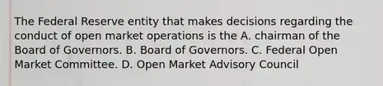 The Federal Reserve entity that makes decisions regarding the conduct of open market operations is the A. chairman of the Board of Governors. B. Board of Governors. C. Federal Open Market Committee. D. Open Market Advisory Council