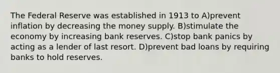 The Federal Reserve was established in 1913 to A)prevent inflation by decreasing the money supply. B)stimulate the economy by increasing bank reserves. C)stop bank panics by acting as a lender of last resort. D)prevent bad loans by requiring banks to hold reserves.