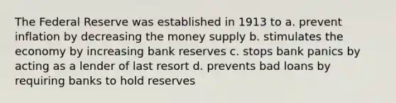 The Federal Reserve was established in 1913 to a. prevent inflation by decreasing the money supply b. stimulates the economy by increasing bank reserves c. stops bank panics by acting as a lender of last resort d. prevents bad loans by requiring banks to hold reserves