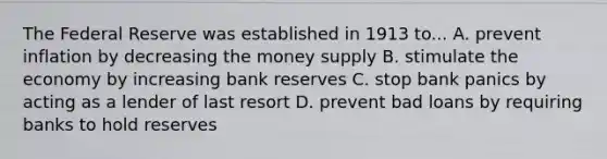 The Federal Reserve was established in 1913 to... A. prevent inflation by decreasing the money supply B. stimulate the economy by increasing bank reserves C. stop bank panics by acting as a lender of last resort D. prevent bad loans by requiring banks to hold reserves