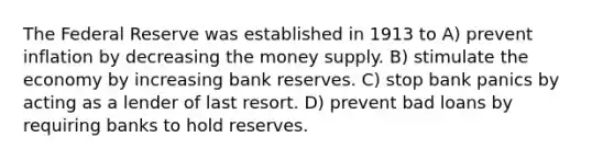 The Federal Reserve was established in 1913 to A) prevent inflation by decreasing the money supply. B) stimulate the economy by increasing bank reserves. C) stop bank panics by acting as a lender of last resort. D) prevent bad loans by requiring banks to hold reserves.