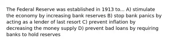 The Federal Reserve was established in 1913 to... A) stimulate the economy by increasing bank reserves B) stop bank panics by acting as a lender of last resort C) prevent inflation by decreasing the money supply D) prevent bad loans by requiring banks to hold reserves