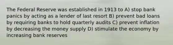 The Federal Reserve was established in 1913 to A) stop bank panics by acting as a lender of last resort B) prevent bad loans by requiring banks to hold quarterly audits C) prevent inflation by decreasing the money supply D) stimulate the economy by increasing bank reserves