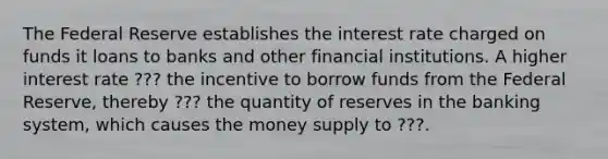 The Federal Reserve establishes the interest rate charged on funds it loans to banks and other financial institutions. A higher interest rate ??? the incentive to borrow funds from the Federal Reserve, thereby ??? the quantity of reserves in the banking system, which causes the money supply to ???.