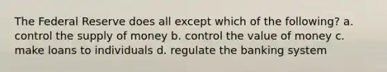 The Federal Reserve does all except which of the following? a. control the supply of money b. control the value of money c. make loans to individuals d. regulate the banking system