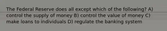 The Federal Reserve does all except which of the following? A) control the supply of money B) control the value of money C) make loans to individuals D) regulate the banking system