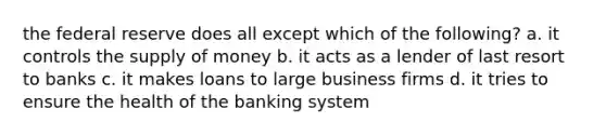 the federal reserve does all except which of the following? a. it controls the supply of money b. it acts as a lender of last resort to banks c. it makes loans to large business firms d. it tries to ensure the health of the banking system