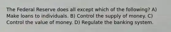 The Federal Reserve does all except which of the following? A) Make loans to individuals. B) Control the supply of money. C) Control the value of money. D) Regulate the banking system.