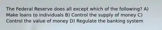 The Federal Reserve does all except which of the following? A) Make loans to individuals B) Control the supply of money C) Control the value of money D) Regulate the banking system