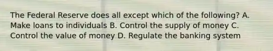 The Federal Reserve does all except which of the following? A. Make loans to individuals B. Control the supply of money C. Control the value of money D. Regulate the banking system