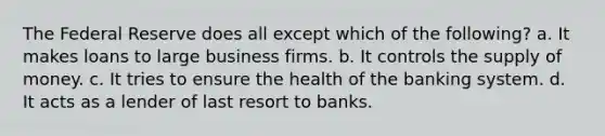 The Federal Reserve does all except which of the following? a. It makes loans to large business firms. b. It controls the supply of money. c. It tries to ensure the health of the banking system. d. It acts as a lender of last resort to banks.