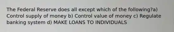 The Federal Reserve does all except which of the following?a) Control supply of money b) Control value of money c) Regulate banking system d) MAKE LOANS TO INDIVIDUALS