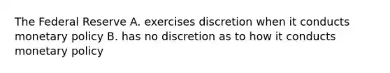 The Federal Reserve A. exercises discretion when it conducts monetary policy B. has no discretion as to how it conducts monetary policy