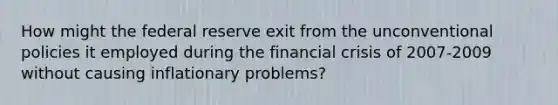 How might the federal reserve exit from the unconventional policies it employed during the financial crisis of 2007-2009 without causing inflationary problems?