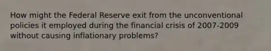 How might the Federal Reserve exit from the unconventional policies it employed during the financial crisis of 2007-2009 without causing inflationary problems?