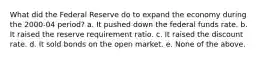 What did the Federal Reserve do to expand the economy during the 2000-04 period? a. It pushed down the federal funds rate. b. It raised the reserve requirement ratio. c. It raised the discount rate. d. It sold bonds on the open market. e. None of the above.