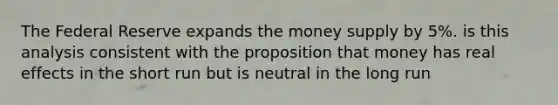 The Federal Reserve expands the money supply by 5%. is this analysis consistent with the proposition that money has real effects in the short run but is neutral in the long run