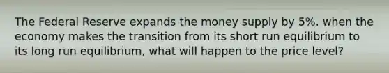 The Federal Reserve expands the money supply by 5%. when the economy makes the transition from its short run equilibrium to its long run equilibrium, what will happen to the price level?