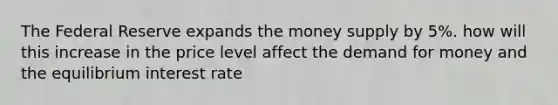 The Federal Reserve expands the money supply by 5%. how will this increase in the price level affect the demand for money and the equilibrium interest rate