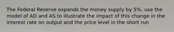 The Federal Reserve expands the money supply by 5%. use the model of AD and AS to illustrate the impact of this change in the interest rate on output and the price level in the short run