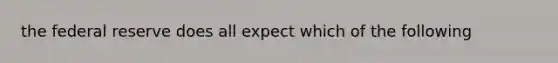 the federal reserve does all expect which of the following