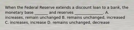 When the Federal Reserve extends a discount loan to a bank, the monetary base _______ and reserves _______________. A. increases, remain unchanged B. remains unchanged, increased C. increases, increase D. remains unchanged, decrease