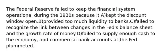 The Federal Reserve failed to keep the financial system operational during the 1930s because it A)kept the discount window open.B)provided too much liquidity to banks.C)failed to recognize the link between changes in the Fed's balance sheet and the growth rate of money.D)failed to supply enough cash to the economy, and commercial bank accounts at the Fed plummeted.