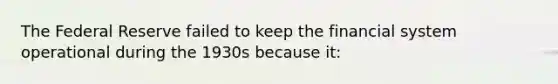 The Federal Reserve failed to keep the financial system operational during the 1930s because it: