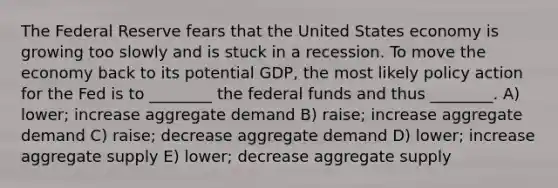 The Federal Reserve fears that the United States economy is growing too slowly and is stuck in a recession. To move the economy back to its potential GDP, the most likely policy action for the Fed is to ________ the federal funds and thus ________. A) lower; increase aggregate demand B) raise; increase aggregate demand C) raise; decrease aggregate demand D) lower; increase aggregate supply E) lower; decrease aggregate supply