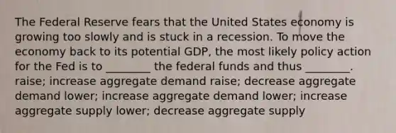 The Federal Reserve fears that the United States economy is growing too slowly and is stuck in a recession. To move the economy back to its potential GDP, the most likely policy action for the Fed is to ________ the federal funds and thus ________. raise; increase aggregate demand raise; decrease aggregate demand lower; increase aggregate demand lower; increase aggregate supply lower; decrease aggregate supply