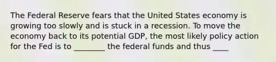 The Federal Reserve fears that the United States economy is growing too slowly and is stuck in a recession. To move the economy back to its potential GDP, the most likely policy action for the Fed is to ________ the federal funds and thus ____